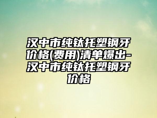 汉中市纯钛托塑钢牙价格(费用)清单爆出-汉中市纯钛托塑钢牙价格