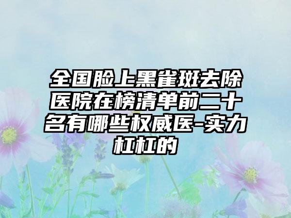 全国脸上黑雀斑去除医院在榜清单前二十名有哪些权威医-实力杠杠的