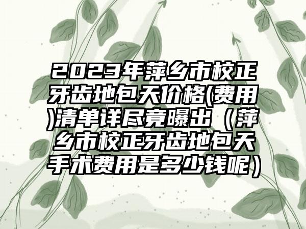 2023年萍乡市校正牙齿地包天价格(费用)清单详尽竟曝出（萍乡市校正牙齿地包天手术费用是多少钱呢）