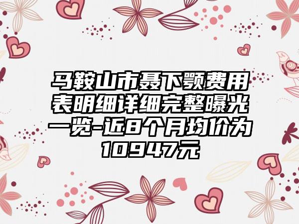 马鞍山市聂下颚费用表明细详细完整曝光一览-近8个月均价为10947元