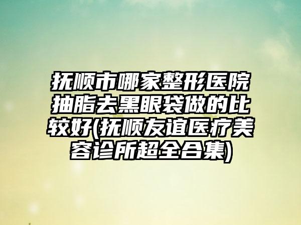 抚顺市哪家整形医院抽脂去黑眼袋做的比较好(抚顺友谊医疗美容诊所超全合集)