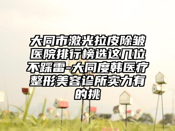 大同市激光拉皮除皱医院排行榜选这几位不踩雷-大同度韩医疗整形美容诊所实力有的挑