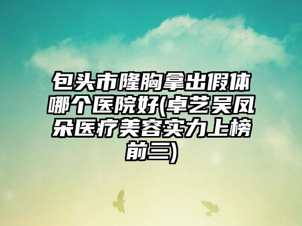包头市隆胸拿出假体哪个医院好(卓艺吴凤朵医疗美容实力上榜前三)