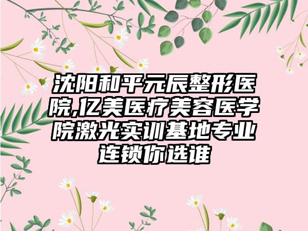 沈阳和平元辰整形医院,亿美医疗美容医学院激光实训基地专业连锁你选谁