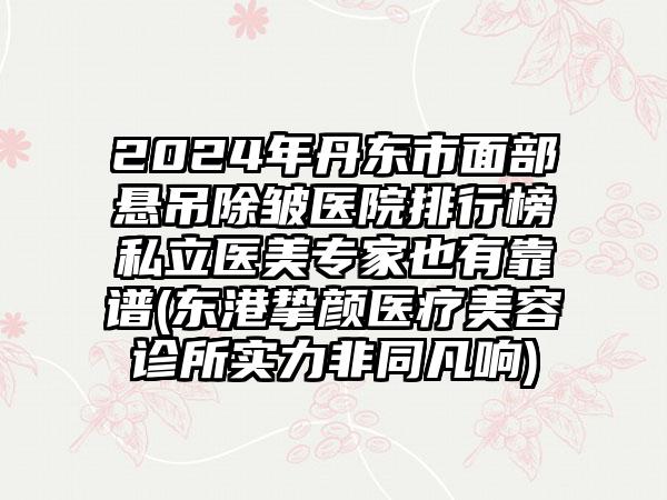 2024年丹东市面部悬吊除皱医院排行榜私立医美专家也有靠谱(东港挚颜医疗美容诊所实力非同凡响)