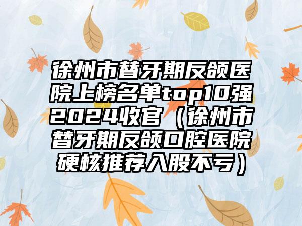 徐州市替牙期反颌医院上榜名单top10强2024收官（徐州市替牙期反颌口腔医院硬核推荐入股不亏）