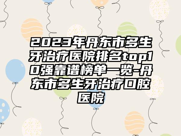 2023年丹东市多生牙治疗医院排名top10强靠谱榜单一览-丹东市多生牙治疗口腔医院