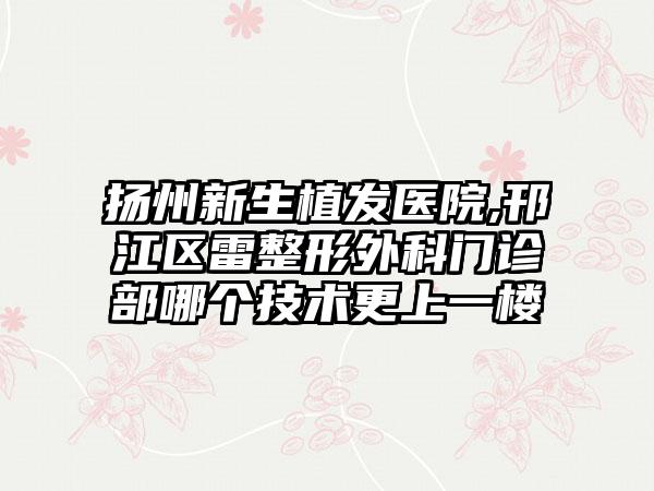 扬州新生植发医院,邗江区雷整形外科门诊部哪个技术更上一楼