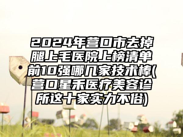 2024年营口市去掉腿上毛医院上榜清单前10强哪几家技术棒(营口星禾医疗美容诊所这十家实力不俗)