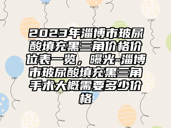 2023年淄博市玻尿酸填充黑三角价格价位表一览,曝光-淄博市玻尿酸填充黑三角手术大概需要多少价格