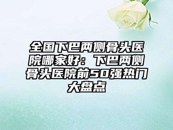 全国下巴两侧骨头医院哪家好:下巴两侧骨头医院前50强热门大盘点