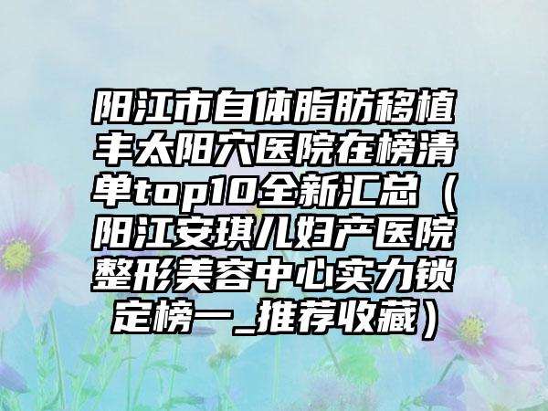 阳江市自体脂肪移植丰太阳穴医院在榜清单top10全新汇总(阳江安琪儿妇产医院整形美容中心实力锁定榜一_推荐收藏)