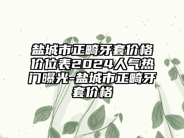 盐城市正畸牙套价格价位表2024人气热门曝光-盐城市正畸牙套价格