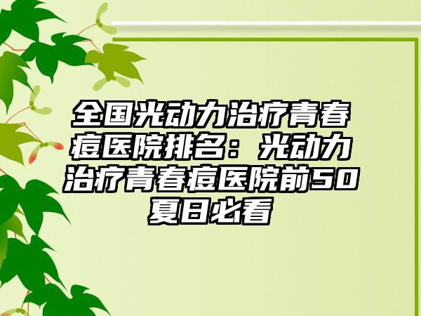 全国光动力治疗青春痘医院排名:光动力治疗青春痘医院前50夏日必看