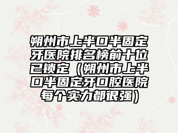 朔州市上半口半固定牙医院排名榜前十位已锁定(朔州市上半口半固定牙口腔医院每个实力都很强)
