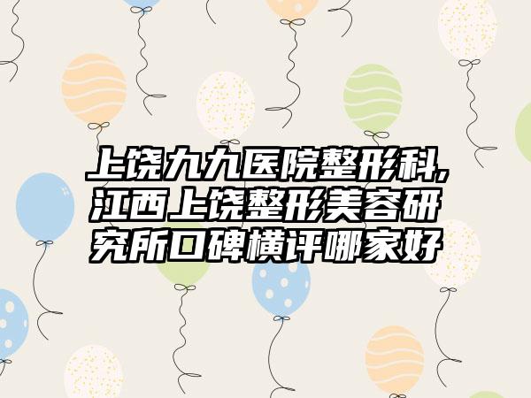 上饶九九医院整形科,江西上饶整形美容研究所口碑横评哪家好