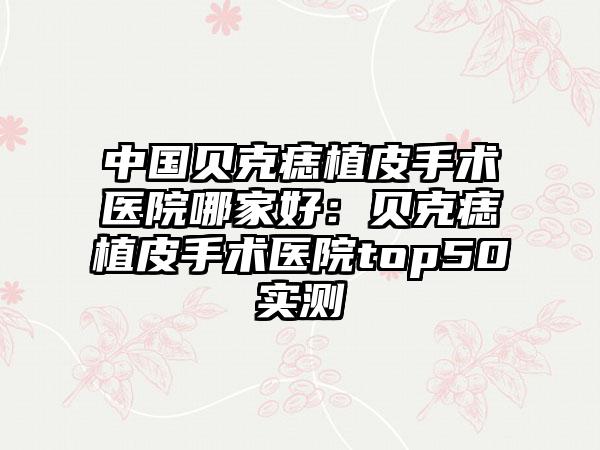 中国贝克痣植皮手术医院哪家好:贝克痣植皮手术医院top50实测