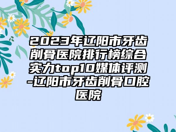 2023年辽阳市牙齿削骨医院排行榜综合实力top10媒体评测-辽阳市牙齿削骨口腔医院