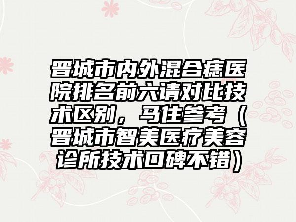 晋城市内外混合痣医院排名前六请对比技术区别,马住参考(晋城市智美医疗美容诊所技术口碑不错)