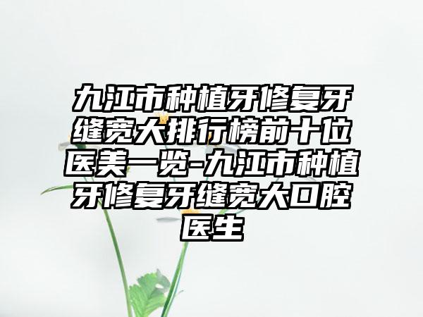 九江市种植牙修复牙缝宽大排行榜前十位医美一览-九江市种植牙修复牙缝宽大口腔医生