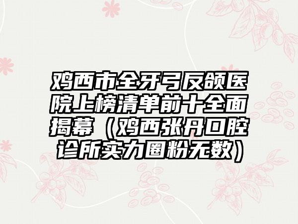 鸡西市全牙弓反颌医院上榜清单前十全面揭幕(鸡西张丹口腔诊所实力圈粉无数)