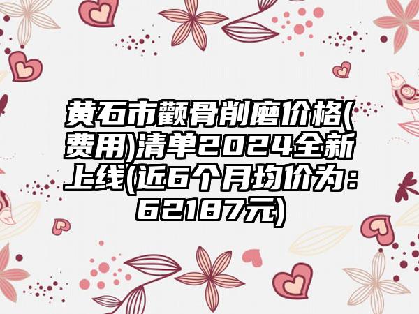 黄石市颧骨削磨价格(费用)清单2024全新上线(近6个月均价为:62187元)