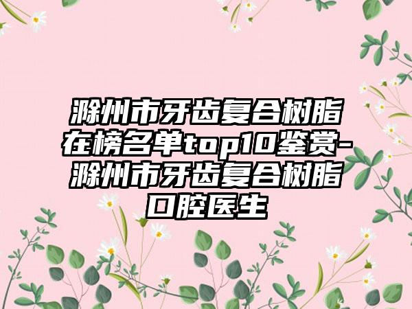 滁州市牙齿复合树脂在榜名单top10鉴赏-滁州市牙齿复合树脂口腔医生