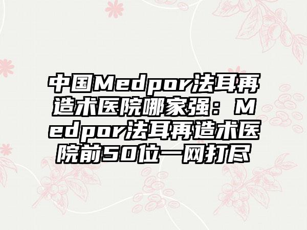 中国Medpor法耳再造术医院哪家强:Medpor法耳再造术医院前50位一网打尽