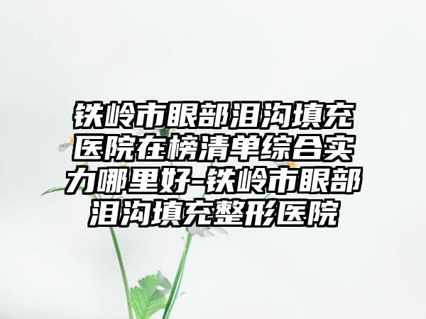 铁岭市眼部泪沟填充医院在榜清单综合实力哪里好-铁岭市眼部泪沟填充整形医院