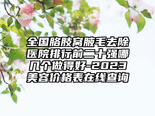 全国胳肢窝腋毛去除医院排行前二十强哪几个做得好-2023美容价格表在线查询