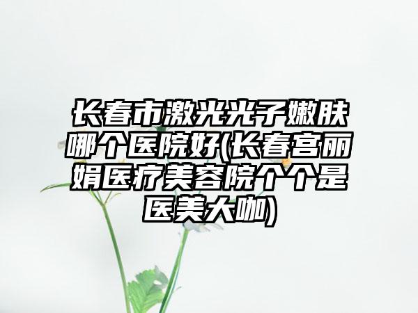 长春市激光光子嫩肤哪个医院好(长春宫丽娟医疗美容院个个是医美大咖)