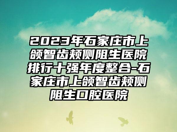 2023年石家庄市上颌智齿颊侧阻生医院排行十强年度整合-石家庄市上颌智齿颊侧阻生口腔医院