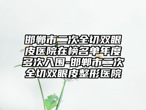 邯郸市二次全切双眼皮医院在榜名单年度多次入围-邯郸市二次全切双眼皮整形医院