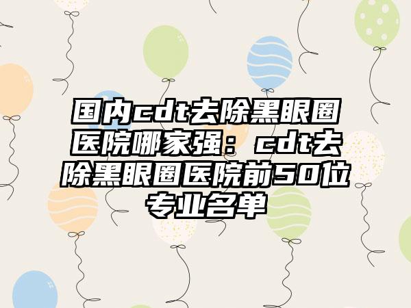 国内cdt去除黑眼圈医院哪家强:cdt去除黑眼圈医院前50位专业名单