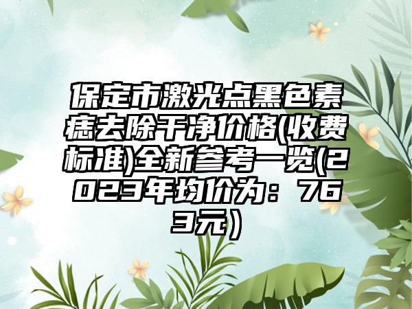 保定市激光点黑色素痣去除干净价格(收费标准)全新参考一览(2023年均价为：763元）