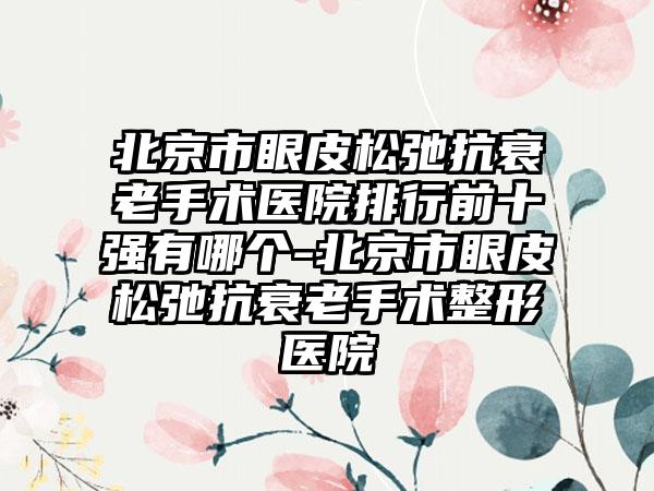 北京市眼皮松弛抗衰老手术医院排行前十强有哪个-北京市眼皮松弛抗衰老手术整形医院