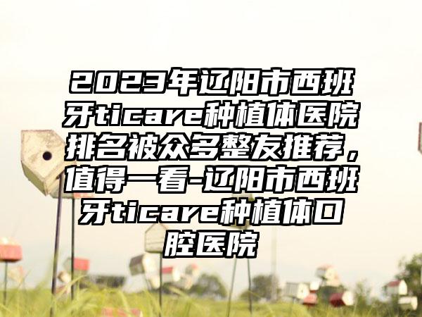 2023年辽阳市西班牙ticare种植体医院排名被众多整友推荐，值得一看-辽阳市西班牙ticare种植体口腔医院
