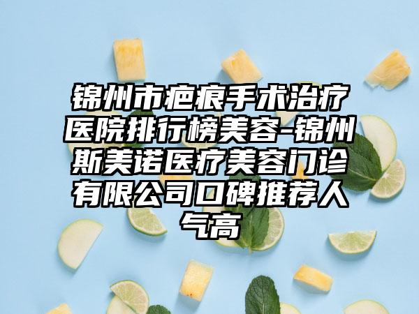 锦州市疤痕手术治疗医院排行榜美容-锦州斯美诺医疗美容门诊有限公司口碑推荐人气高