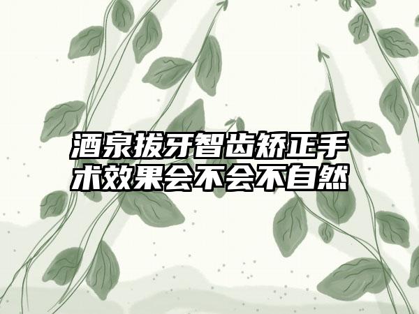 酒泉拔牙智齿矫正手术效果会不会不自然