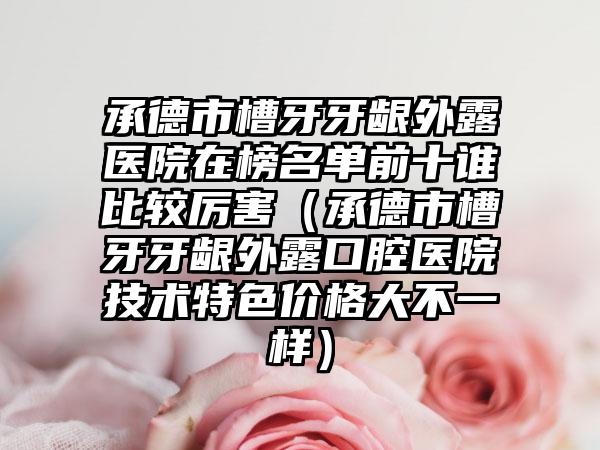 承德市槽牙牙龈外露医院在榜名单前十谁比较厉害(承德市槽牙牙龈外露口腔医院技术特色价格大不一样)