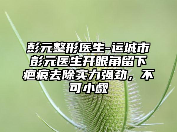 彭元整形医生-运城市彭元医生开眼角留下疤痕去除实力强劲,不可小觑