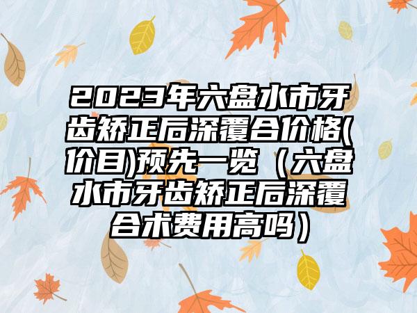 2023年六盘水市牙齿矫正后深覆合价格(价目)预先一览(六盘水市牙齿矫正后深覆合术费用高吗)