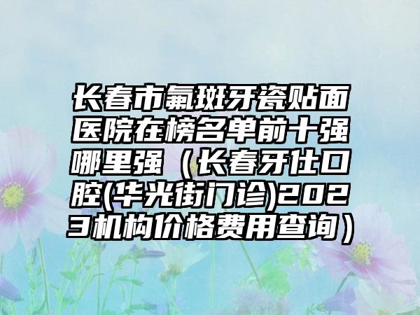 长春市氟斑牙瓷贴面医院在榜名单前十强哪里强(长春牙仕口腔(华光街门诊)2023机构价格费用查询)