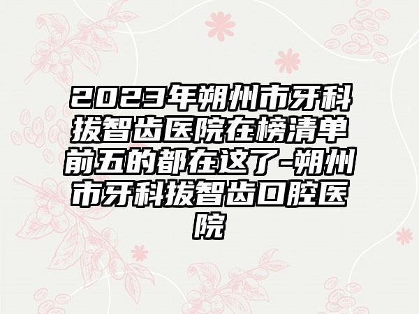 2023年朔州市牙科拔智齿医院在榜清单前五的都在这了-朔州市牙科拔智齿口腔医院