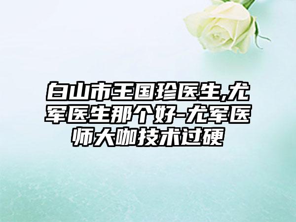 白山市王国珍医生,尤军医生那个好-尤军医师大咖技术过硬