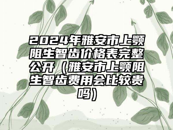 2024年雅安市上颚阻生智齿价格表完整公开(雅安市上颚阻生智齿费用会比较贵吗)
