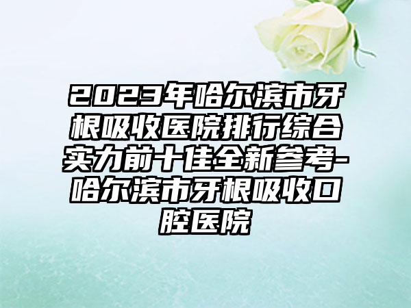 2023年哈尔滨市牙根吸收医院排行综合实力前十佳全新参考-哈尔滨市牙根吸收口腔医院