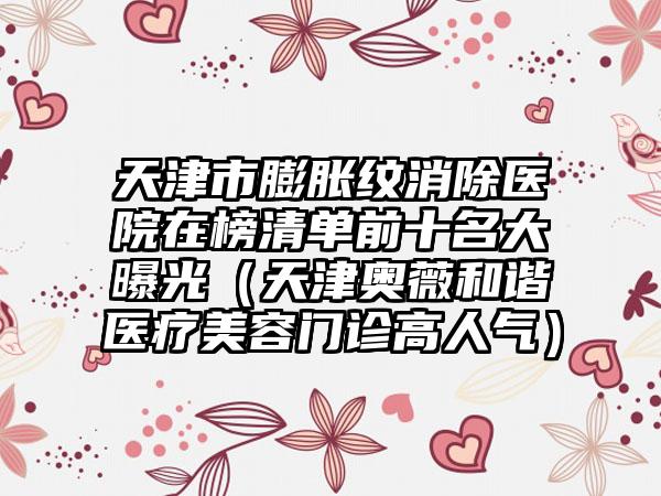 天津市膨胀纹消除医院在榜清单前十名大曝光(天津奥薇和谐医疗美容门诊高人气)