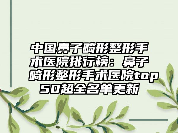 中国鼻子畸形整形手术医院排行榜：鼻子畸形整形手术医院top50超全名单更新