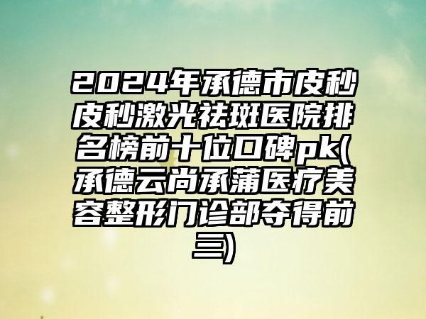 2024年承德市皮秒皮秒激光祛斑医院排名榜前十位口碑pk(承德云尚承蒲医疗美容整形门诊部夺得前三)